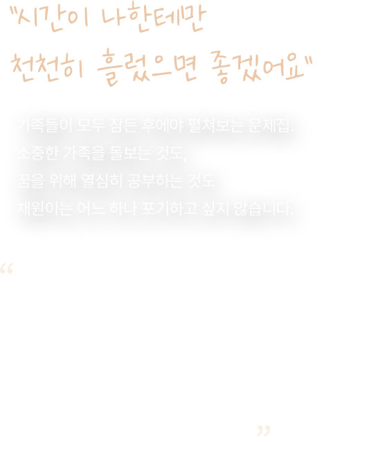 시간이 나한테만 천천히 흘렀으면 좋겠어요. 가족들이 모두 잠든 후에야 펼쳐보는 문제집. 소중한 가족을 돌보는 것도, 꿈을 위해 열심히 공부하는 것도 채원이는 어느 하나 포기하고 싶지 않습니다. 피곤함도 불안도 느끼지 않고, 지치지도 않는 슈퍼히어로가 되고 싶어요. 시간이 나한테만 천천히 흘렀으면 좋겠어요. 사랑하는 가족들에게 조금 더 최선을 다할 수 있게, 그리고 좀 더 오래 함께할 수 있게.