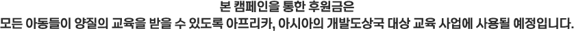 본 캠페인을 통한 후원금은 모든 아동들이 양질의 교육을 받을 수 있도록 아프리카, 아시아의 개발도상국 대상 교육 사업에 사용될 예정입니다.