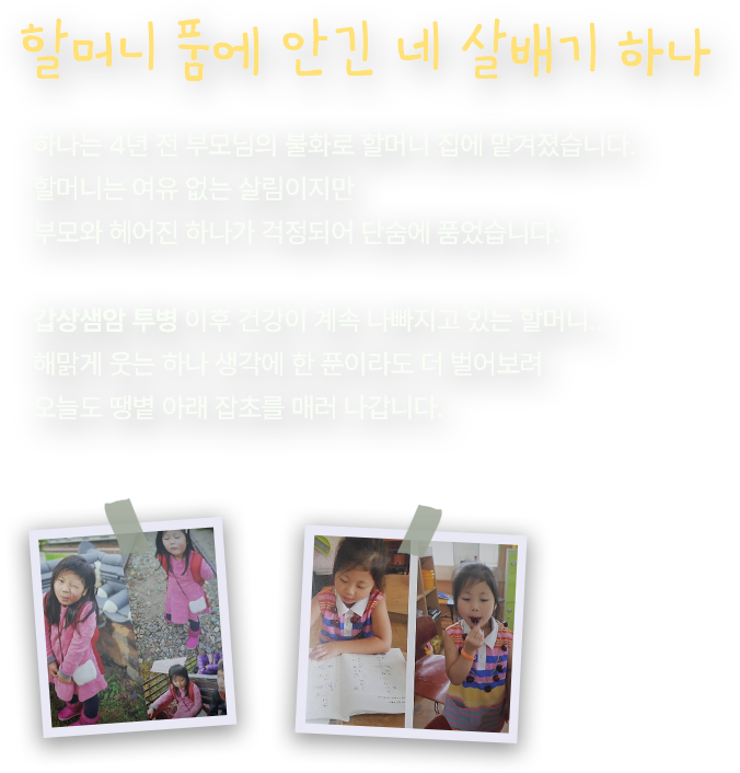 할머니 품에 안긴 네 살배기 하나. 하나는 4년 전 부모님의 불화로 할머니 집에 맡겨졌습니다. 할머니는 여유 없는 살림이지만 부모와 헤어진 하나가 걱정되어 단숨에 품었습니다. 갑상샘암 투병 이후 건강이 계속 나빠지고 있는 할머니… 해맑게 웃는 하나 생각에 한 푼이라도 더 벌어보려 오늘도 땡볕 아래 잡초를 매러 나갑니다.