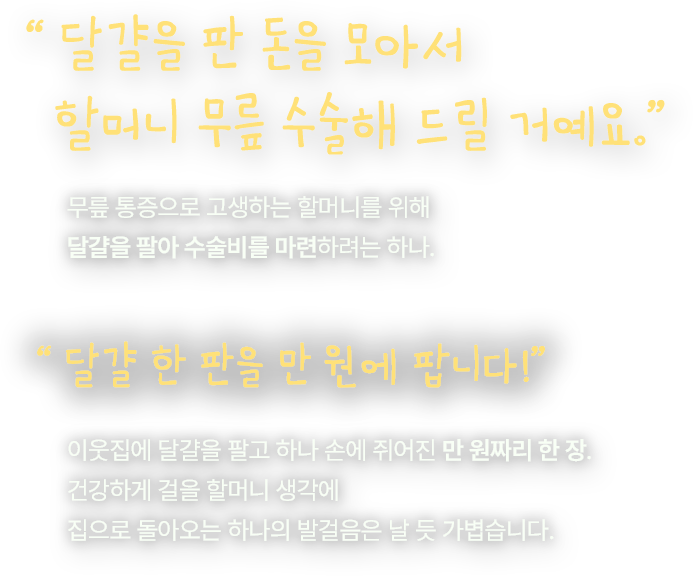 달걀을 판 돈을 모아서 할머니 무릎 수술해 드릴 거예요. 무릎 통증으로 고생하는 할머니를 위해 달걀을 팔아 수술비를 마련하려는 하나. 달걀 한 판을 만 원에 팝니다! 이웃집에 달걀을 팔고 하나 손에 쥐어진 만 원짜리 한 장. 건강하게 걸을 할머니 생각에 집으로 돌아오는 하나의 발걸음은 날 듯 가볍습니다.