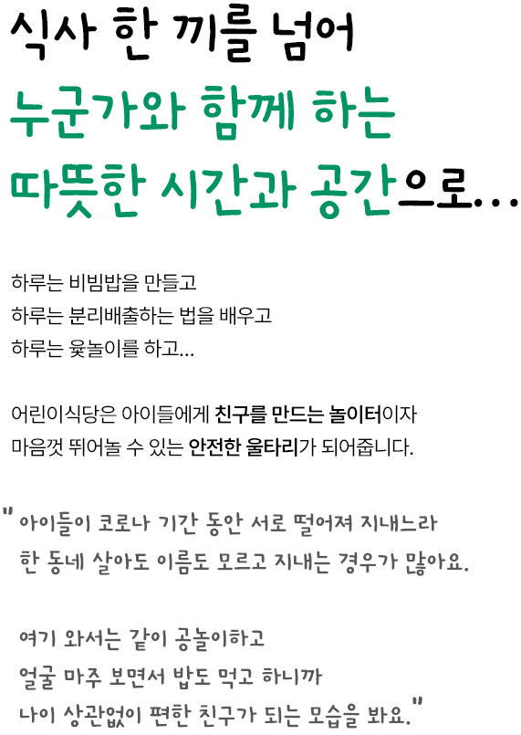 식사 한 끼를 넘어 누군가와 함께 하는 따뜻한 시간과 공간으로… 하루는 비빔밥을 만들고 하루는 분리배출하는 법을 배우고 하루는 윷놀이를 하고… 어린이식당은 아이들에게 친구를 만드는 놀이터이자 마음껏 뛰어놀 수 있는 안전한 울타리가 되어줍니다. 아이들이 코로나 기간 동안 서로 떨어져 지내느라 한 동네 살아도 이름도 모르고 지내는 경우가 많아요. 여기 와서는 같이 공놀이하고 얼굴 마주 보면서 밥도 먹고 하니까 나이 상관없이 편한 친구가 되는 모습을 봐요.