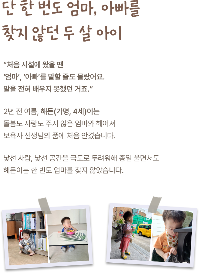 단 한 번도 엄마, 아빠를 찾지 않던 두 살 아이. 처음 시설에 왔을 땐 엄마, 아빠를 말할 줄도 몰랐어요. 말을 전혀 배우지 못했던 거죠. 2년 전 여름, 해든(가명, 4세)이는 돌봄도 사랑도 주지 않은 엄마와 헤어져 보육사 선생님의 품에 처음 안겼습니다. 낯선 사람, 낯선 공간을 극도로 두려워해 종일 울면서도 해든이는 한 번도 엄마를 찾지 않았습니다. 해든이 어릴 적 사진 4장.