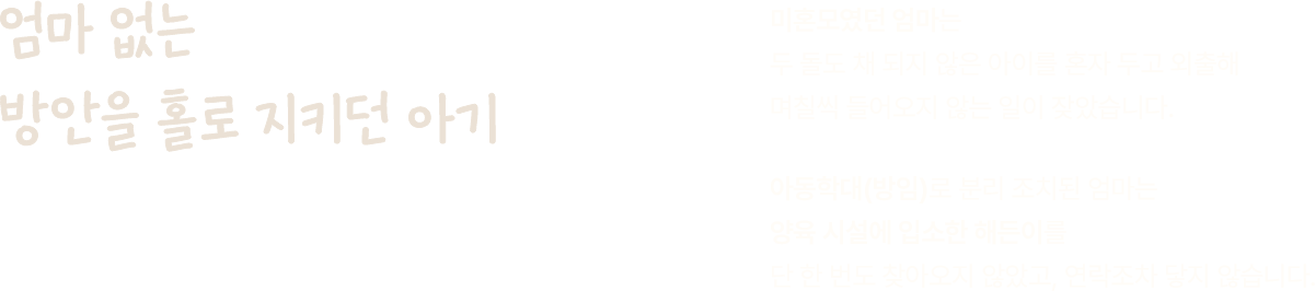 엄마 없는 방안을 홀로 지키던 아기. 미혼모였던 엄마는 두 돌도 채 되지 않은 아이를 혼자 두고 외출해 며칠씩 들어오지 않는 일이 잦았습니다. 아동학대(방임)로 분리 조치된 엄마는 양육 시설에 입소한 해든이를 단 한 번도 찾아오지 않았고, 연락조차 닿지 않습니다.