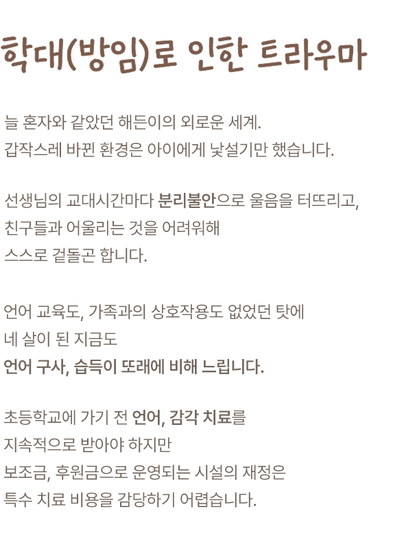 학대(방임)로 인한 트라우마. 늘 혼자와 같았던 해든이의 외로운 세계. 갑작스레 바뀐 환경은 아이에게 낯설기만 했습니다. 선생님의 교대시간마다 분리불안으로 울음을 터뜨리고, 친구들과 어울리는 것을 어려워해 스스로 겉돌곤 합니다. 언어 교육도, 가족과의 상호작용도 없었던 탓에 네 살이 된 지금도 언어 구사, 습득이 또래에 비해 느립니다. 초등학교에 가기 전 언어, 감각 치료를 지속적으로 받아야 하지만 보조금, 후원금으로 운영되는 시설의 재정은 특수 치료 비용을 감당하기 어렵습니다.