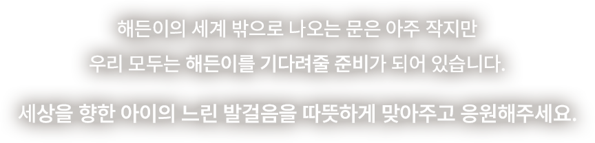 해든이의 세계 밖으로 나오는 문은 아주 작지만 우리 모두는 해든이를 기다려줄 준비가 되어 있습니다. 세상을 향한 아이의 느린 발걸음을 따뜻하게 맞아주고 응원해주세요.