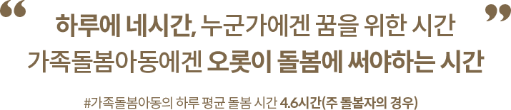 하루에 네시간, 누군가에겐 꿈을 위한 시간 가족돌봄아동에겐 오롯이 돌봄에 써야하는 시간 #가족돌봄아동의 하루 평군 돌봄 시간 4.6시간(주 돌봄자의 경우)