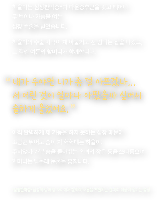 하율이는 심장판막증*과 다운증후군을 갖고 태어나 두 번이나 가슴을 여는 심장 수술을 받았습니다. 하율이의 수술 자국이 채 아물기도 전 엄마는 집을 나갔고, 그 곁엔 여든의 할머니가 함께합니다. 내가 우야면 니가 좀 덜 아프겠나… 저 어린 것이 얼마나 아팠을까 싶어서 숱하게 울었어요. 아직 완벽하게 제 기능을 하지 못하는 심장 때문에 조금만 뛰어도 숨이 차 헉헉대는 하율이. 주저앉아 가쁜 숨을 몰아쉬는 손녀의 작은 등을 쓰다듬으며 할머니는 남몰래 눈물을 훔칩니다. *심장판막증: 심장의 방과 방 사이에서 혈액의 흐름을 조절하는 판막에 이상이 생기는 증상 