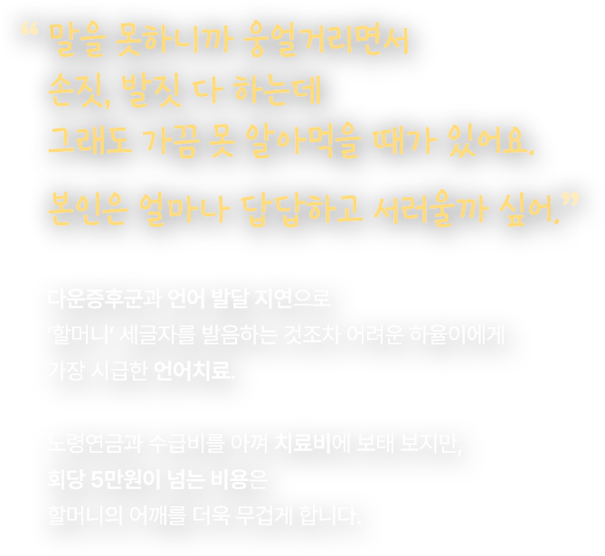 말을 못하니까 웅얼거리면서 손짓, 발짓 다 하는데 그래도 가끔 못 알아먹을 때가 있어요. 본인은 얼마나 답답하고 서러울까 싶어. 다운증후군과 언어 발달 지연으로 ‘할머니’ 세글자를 발음하는 것조차 어려운 하율이에게 가장 시급한 언어치료. 노령연금과 수급비를 아껴 치료비에 보태 보지만, 회당 5만원이 넘는 비용은 할머니의 어깨를 더욱 무겁게 합니다.