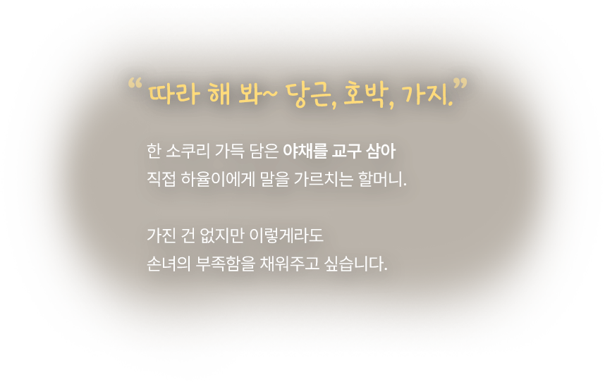 따라 해 봐~ 당근, 호박, 가지. 한 소쿠리 가득 담은 야채를 교구 삼아 직접 하율이에게 말을 가르치는 할머니. 가진 건 없지만 이렇게라도 손녀의 부족함을 채워주고 싶습니다.