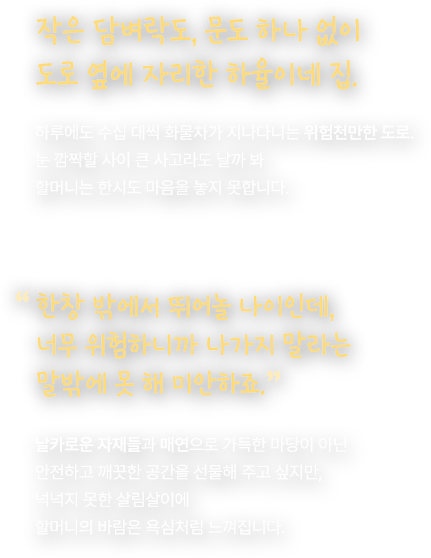 작은 담벼락도, 문도 하나 없이 도로 옆에 자리한 하율이네 집. 하루에도 수십 대씩 화물차가 지나다니는 위험천만한 도로. 눈 깜짝할 사이 큰 사고라도 날까 봐 할머니는 한시도 마음을 놓지 못합니다. 한창 밖에서 뛰어놀 나이인데, 너무 위험하니까 나가지 말라는 말밖에 못 해 미안하죠. 날카로운 자재들과 매연으로 가득한 마당이 아닌 안전하고 깨끗한 공간을 선물해 주고 싶지만, 넉넉지 못한 살림살이에 할머니의 바람은 욕심처럼 느껴집니다.