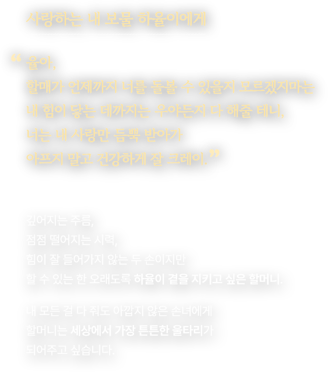 사랑하는 내 보물 하율이에게. 율아, 할매가 언제까지 너를 돌볼 수 있을지 모르겠지마는 내 힘이 닿는 데까지는 우야든지 다 해줄 테니, 너는 내 사랑만 듬뿍 받아가 아프지 말고 건강하게 잘 크레이. 깊어지는 주름, 점점 떨어지는 시력, 힘이 잘 들어가지 않는 두 손이지만 할 수 있는 한 오래도록 하율이 곁을 지키고 싶은 할머니. 내 모든 걸 다 줘도 아깝지 않은 손녀에게 할머니는 세상에서 가장 튼튼한 울타리가 되어주고 싶습니다.