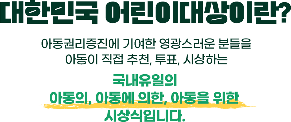 대한민국 어린이대상이란? 아동권리증진에 기여한 영광스러운 분들을 아동이 직접 추천, 투표, 시상하는 국내유일의 아동의, 아동에 의한, 아동을 위한 시상식입니다.
