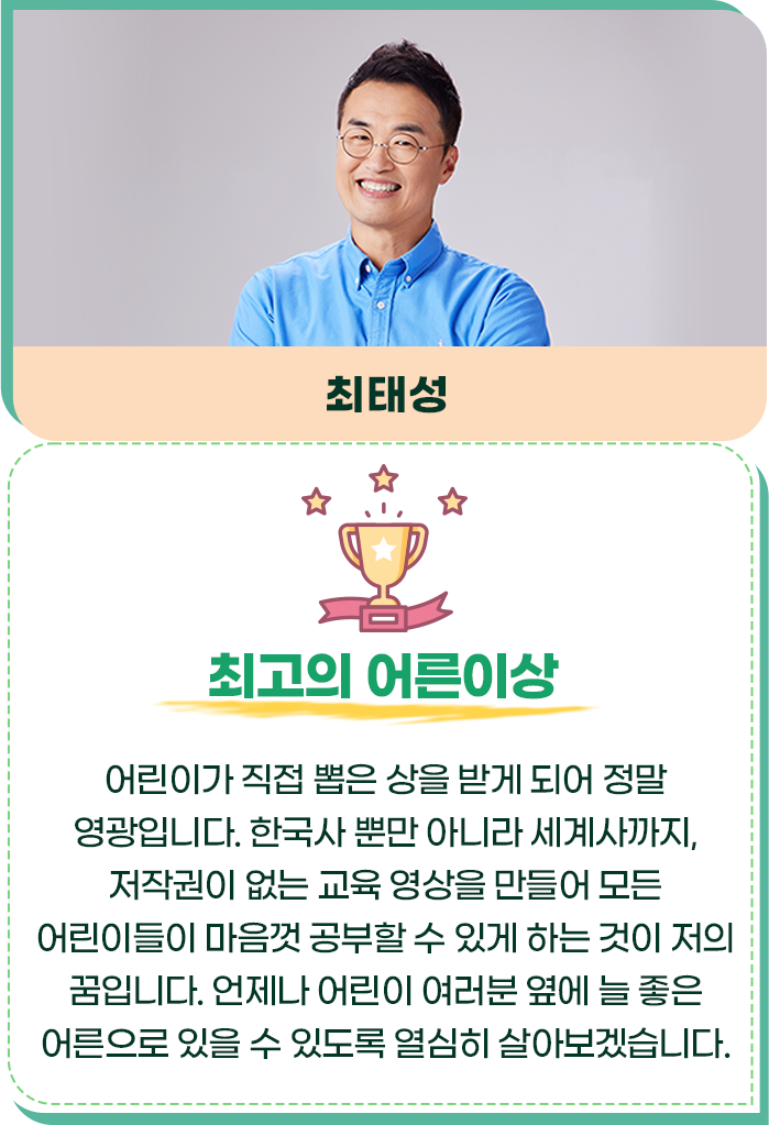 최고의 어른이상/최태성/어린이가 직접 뽑은 상을 받게 되어 정말 영광입니다. 한국사 뿐만 아니라 세계사까지, 저작권이 없는 교육 영상을 만들어 모든 어린이들이 마음껏 공부할 수 있게 하는 것이 저의 꿈입니다. 언제나 어린이 여러분 옆에 늘 좋은 어른으로 있을 수 있도록 열심히 살아보겠습니다.
