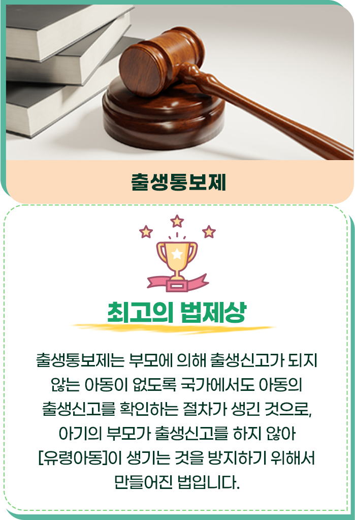 최고의 법제상/출생통보제/출생통보제는 부모에 의해 출생신고가 되지 않는 아동이 없도록 국가에서도 아동의 출생신고를 확인하는 절차가 생긴 것으로, 아기의 부모가 출생신고를 하지 않아 [유령아동]이 생기는 것을 방지하기 위해서 만들어진 법입니다.