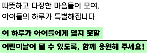 따뜻하고 다정한 마음들이 모여, 아이들의 하루가 특별해집니다./이 하루가 아이들에게 잊지 못할 어린이날이 될 수 있도록, 함께 응원해 주세요!