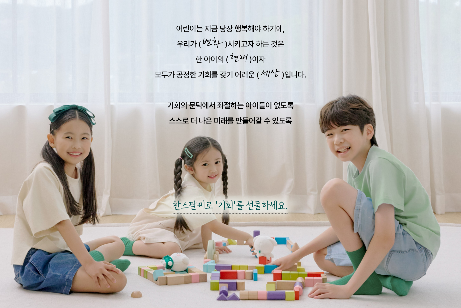 어린이는 지금 당장 행복해야 하기에, 우리가 변화시키고자 하는 것은 한 아이의 현재이자 모두가 공정한 기회를 갖기 어려운 세상입니다. 기회의 문턱에서 좌절하는 아이들이 없도록 스스로 더 나은 미래를 만들어갈 수 있도록 찬스팔찌로 '기회'를 선물하세요.