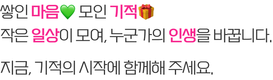 쌓인 마음 모인 기적 작은 일상이 모여, 누군가의 인생을 바꿉니다. 지금, 기적의 시작에 함께해 주세요.