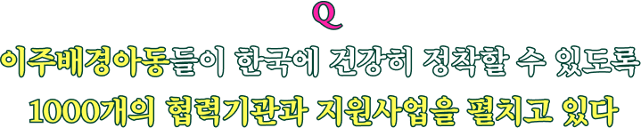 Q 이주배경아동들이 한국에 건강히 정착할 수 있도록 1000개의 협력기관과 지원사업을 펼치고 있다