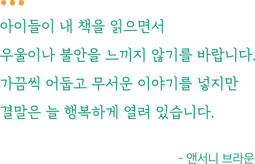 아이들이 내 책을 읽으면서 우울이나 불안을 느끼지 않기를 바랍니다. 가끔씩 어둡고 무서운 이야기를 넣지만 결말은 늘 행복하게 열려 있습니다. - 앤서니 브라운