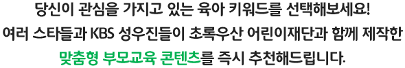 
											당신이 관심을 가지고 있는 육아 키워드를 선택해보세요!
											여러 스타들과 KBS 성우진들이 초록우산 어린이재단과 함께 제작한
											맞춤형 부모교육 콘텐츠를 즉시 추천해드립니다.
										