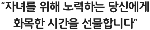 '자녀를 위해 노력하는 당신에게 화목한 시간을 선물합니다.'